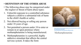 • DEFINITION OF THE OTHER ABUSE
• The following abuse may be categorized under
the neglect or threat of harm abuse types:
1. Unlawful exposure to a controlled substance
subjects a child to a substantial risk of harm
to the child’s health or safety.
2. Not allowed buying or selling any person
under 18 years of age.
3. Not permitted a person under 18 to enter or
remain in or upon premises where
methamphetamine is being manufactured.
4. Methamphetamine is a powerful, highly
addictive stimulant that affects the central
nervous system. It takes the form
https://static01.nyt.com/images/2018/02/14/us/14meth1/merlin_1333359
48_e2acc55c-bfc4-4016-9084-
31ac129a4380superJumbo.jpg?quality=90&auto=webp
Methamphetamine
 