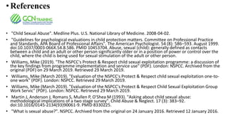 • References
• "Child Sexual Abuse". Medline Plus. U.S. National Library of Medicine. 2008-04-02.
• "Guidelines for psychological evaluations in child protection matters. Committee on Professional Practice
and Standards, APA Board of Professional Affairs". The American Psychologist. 54 (8): 586–593. August 1999.
doi:10.1037/0003-066X.54.8.586. PMID 10453704. Abuse, sexual (child): generally defined as contacts
between a child and an adult or other person significantly older or in a position of power or control over the
child, where the child is being used for sexual stimulation of the adult or other person.
• Williams, Mike (2019). "The NSPCC's Protect & Respect child sexual exploitation programme: a discussion of
the key findings from programme implementation and service use" (PDF). London: NSPCC. Archived from the
original (PDF) on 29 March 2019. Retrieved 29 March 2019.
• Williams, Mike (March 2019). "Evaluation of the NSPCC's Protect & Respect child sexual exploitation one-to-
one work" (PDF). London: NSPCC. Retrieved 29 March 2019.
• Williams, Mike (March 2019). "Evaluation of the NSPCC's Protect & Respect Child Sexual Exploitation Group
Work Servic" (PDF). London: NSPCC. Retrieved 29 March 2019.
• Martin J, Anderson J, Romans S, Mullen P, O'Shea M (1993). "Asking about child sexual abuse:
methodological implications of a two stage survey". Child Abuse & Neglect. 17 (3): 383–92.
doi:10.1016/0145-2134(93)90061-9. PMID 8330225.
• "What is sexual abuse?". NSPCC. Archived from the original on 24 January 2016. Retrieved 12 January 2016.
 
