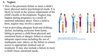 3. Neglect
• This is the persistent failure to meet a child’s
basic physical and/or psychological needs. It is
likely to result in the serious impairment of the
child’s health or development. Neglect may
happen during pregnancy as a result of
maternal substance abuse. Once a child is
born, neglect may involve a parent :
• not to providing adequate food and clothing;
shelter, including exclusion from home;
failing to protect a child from physical and
emotional harm or danger; failure to ensure
adequate supervision including the use of
inadequate care- takers; or the failure to ensure
access to appropriate medical care or
treatment. It may also include a failure to meet
a child’s basic emotional needs.
https://www.freepik.com/free-vector/family-
problems_3887120.htm#page=1&query=child%20abuse&position=
4
 