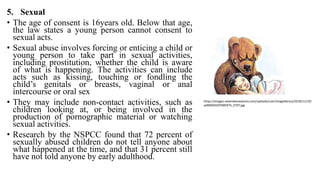 5. Sexual
• The age of consent is 16years old. Below that age,
the law states a young person cannot consent to
sexual acts.
• Sexual abuse involves forcing or enticing a child or
young person to take part in sexual activities,
including prostitution, whether the child is aware
of what is happening. The activities can include
acts such as kissing, touching or fondling the
child’s genitals or breasts, vaginal or anal
intercourse or oral sex
• They may include non-contact activities, such as
children looking at, or being involved in the
production of pornographic material or watching
sexual activities.
• Research by the NSPCC found that 72 percent of
sexually abused children do not tell anyone about
what happened at the time, and that 31 percent still
have not told anyone by early adulthood.
https://images.newindianexpress.com/uploads/user/imagelibrary/2019/11/19/
w900X450/PARENTS_STEP.jpg
 