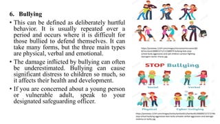 6. Bullying
• This can be defined as deliberately hurtful
behavior. It is usually repeated over a
period and occurs where it is difficult for
those bullied to defend themselves. It can
take many forms, but the three main types
are physical, verbal and emotional.
• The damage inflicted by bullying can often
be underestimated. Bullying can cause
significant distress to children so much, so
it affects their health and development.
• If you are concerned about a young person
or vulnerable adult, speak to your
designated safeguarding officer.
https://previews.123rf.com/images/microone/microone180
8/microone180801371/111588979-bullying-kids-stop-
school-bully-aggressive-and-sad-children-cartoon-fighting-
teenagers-vector-charac.jpg
https://previews.123rf.com/images/tartila/tartila1812/tartila181200009/127272746-
stop-school-bullying-aggressive-teen-bully-schooler-verbal-aggression-and-teenage-
violence-or-bullyi.jpg
 