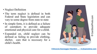 • Neglect Definition
• The term neglect is defined in both
Federal and State legislation and can
vary to some degree from state to state
• In simple form, it is defined as a failure
of caretakers to provide adequate
emotional and physical care for a child.
• Expanded on, child neglect can be
defined as failing to provide clothing,
shelter, care that is necessary for a
child’s health.
Il Divorzio Danneggia I Bambini ... - it.dreamstime.com
 