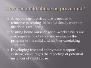 How can child abuse be prevented?A support-group structure is needed to reinforce parenting skills and closely monitor the child’s wellbeing.Visiting home nurse or social-worker visits are also required to observe and evaluates the progress of the child and his/her caretaking situation.Developing free and anonymous support systems, encourages the reporting of potential instances of child abuse.