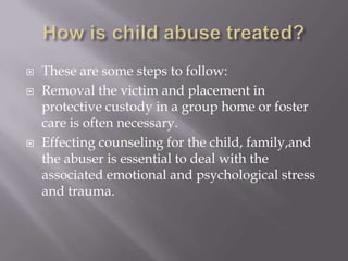 How is child abuse treated?These are some steps to follow:Removal the victim and placement in protective custody in a group home or foster care is often necessary.Effecting counseling for the child, family,and the abuser is essential to deal with the associated emotional and psychological stress and trauma.
