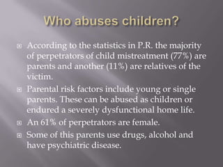 Who abuses children?According to the statistics in P.R. the majority of perpetrators of child mistreatment (77%) are parents and another (11%) are relatives of the victim.Parental risk factors include young or single parents. These can be abused as children or endured a severely dysfunctional home life. An 61% of perpetrators are female.Some of this parents use drugs, alcohol and have psychiatric disease.