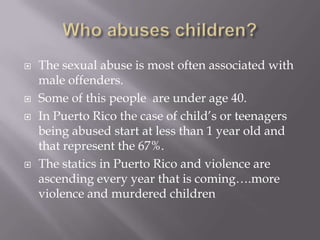Who abuses children?The sexual abuse is most often associated with male offenders.Some of this people  are under age 40.In Puerto Rico the case of child’s or teenagers being abused start at less than 1 year old and that represent the 67%.The statics in Puerto Rico and violence are ascending every year that is coming….more violence and murdered children