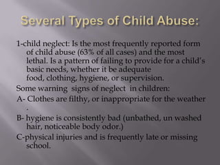 Several Types of Child Abuse:1-child neglect: Is the most frequently reported form of child abuse (63% of all cases) and the most lethal. Is a pattern of failing to provide for a child’s basic needs, whether it be adequate food, clothing, hygiene, or supervision. Some warning  signs of neglect  in children:A- Clothes are filthy, or inappropriate for the weather .B- hygiene is consistently bad (unbathed, un washed hair, noticeable body odor.)C-physical injuries and is frequently late or missing school.