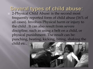 Several types of child abuse:2-Physical Child Abuse: is the second most frequently reported form of child abuse (16% of all cases). Involves Physical harm or injury to the child . It can also result from severe discipline, such as using a belt on a child, or physical punishment. The result can be: punching, beating, kicking, biting, shaking the child etc..