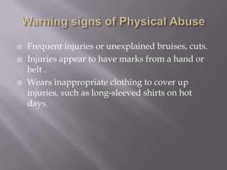Warning signs of Physical Abuse Frequent injuries or unexplained bruises, cuts.Injuries appear to have marks from a hand or belt .Wears inappropriate clothing to cover up injuries, such as long-sleeved shirts on hot days.