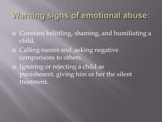 Warning signs of emotional abuse:Constant belittling, shaming, and humiliating a child.Calling names and ,asking negative comparisons to others.Ignoring or rejecting a child as punishment, giving him or her the silent treatment.
