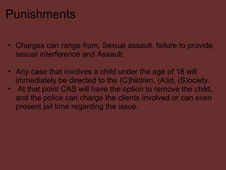 Punishments Charges can range from, Sexual assault, failure to provide, sexual interference and Assault.    Any case that involves a child under the age of 18 will immediately be directed to the (C)hildren, (A)id, (S)ociety.   At that point CAS will have the option to remove the child, and the police can charge the clients involved or can even present jail time regarding the issue. 