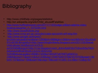 Bibliography http://www.childhelp.org/pages/statistics http://en.wikipedia.org/wiki/Child_abuse#Fatalities http://www.huffingtonpost.com/2011/11/03/judge-william-adams-video-beating-daughter_n_1075284.html   http://www.boostforkids.org/   http://www.rcmp-grc.gc.ca/pubs/ccaps-spcca/chi-enf-eng.htm   http://www.google.ca/imgres?q=child+abuse&hl=en&biw=1280&bih=688&gbv=2&tbm=isch&tbnid=GtyzlOv60YmSOM:&imgrefurl=http://searchingforliberty.blogspot.com/2011/02/liberal-child-abuse.html&docid=xnOL0-erCiChKM&imgurl=http://3.bp.blogspot.com/_dUm-6cblCSc/TUhxoDGo74I/AAAAAAAABQ4/2lhcl0-LIUU/s1600/child%252Babuse.jpg&w=468&h=329&ei=8XG8TsK7K6Tg0QGCn-C6BA&zoom=1&iact=rc&dur=236&sig=104670091570921675702&page=1&tbnh=137&tbnw=199&start=0&ndsp=18&ved=1t:429,r:3,s:0&tx=133&ty=67 