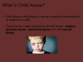 What is Child Abuse? Child abuse is the physical, sexual, emotional mistreatment or neglect of a child.    There are four major categories of child abuse :  neglect ,  physical abuse  ,  emotional abuse  and child  sexual abuse.       