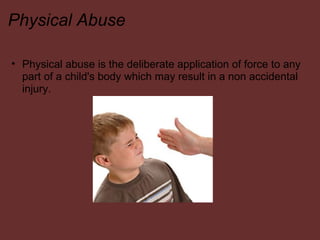 Physical Abuse Physical abuse is the deliberate application of force to any part of a child's body which may result in a non accidental injury.    