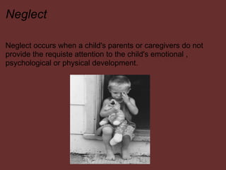 Neglect Neglect occurs when a child's parents or caregivers do not provide the requiste attention to the child's emotional , psychological or physical development.  
