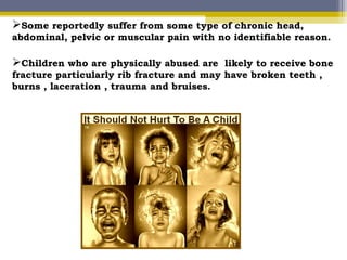 Children who are physically abused are likely to receive bone
fracture particularly rib fracture and may have broken teeth ,
burns , laceration , trauma and bruises.
Some reportedly suffer from some type of chronic head,
abdominal, pelvic or muscular pain with no identifiable reason.
 