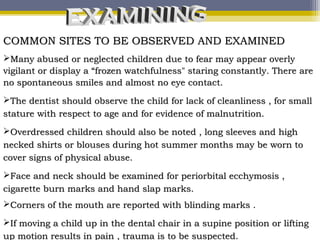 COMMON SITES TO BE OBSERVED AND EXAMINEDCOMMON SITES TO BE OBSERVED AND EXAMINED
Many abused or neglected children due to fear may appear overlyMany abused or neglected children due to fear may appear overly
vigilant or display a “frozen watchfulness" staring constantly. There arevigilant or display a “frozen watchfulness" staring constantly. There are
no spontaneous smiles and almost no eye contact.no spontaneous smiles and almost no eye contact.
The dentist should observe the child for lack of cleanliness , for smallThe dentist should observe the child for lack of cleanliness , for small
stature with respect to age and for evidence of malnutrition.stature with respect to age and for evidence of malnutrition.
Overdressed children should also be noted , long sleeves and highOverdressed children should also be noted , long sleeves and high
necked shirts or blouses during hot summer months may be worn tonecked shirts or blouses during hot summer months may be worn to
cover signs of physical abuse.cover signs of physical abuse.
Face and neck should be examined for periorbital ecchymosis ,Face and neck should be examined for periorbital ecchymosis ,
cigarette burn marks and hand slap marks.cigarette burn marks and hand slap marks.
Corners of the mouth are reported with blinding marks .Corners of the mouth are reported with blinding marks .
If moving a child up in the dental chair in a supine position or liftingIf moving a child up in the dental chair in a supine position or lifting
up motion results in pain , trauma is to be suspected.up motion results in pain , trauma is to be suspected.
 