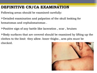 DEFINITIVE CN/CA EXAMINATIONDEFINITIVE CN/CA EXAMINATION
Following areas should be examined carefully:Following areas should be examined carefully:
Detailed examination and palpation of the skull looking forDetailed examination and palpation of the skull looking for
hematomas and cephalomatomas .hematomas and cephalomatomas .
Positive sign of any battle like laceration , scar , bruisesPositive sign of any battle like laceration , scar , bruises
Body surfaces that are covered should be examined by lifting up theBody surfaces that are covered should be examined by lifting up the
clothes to the limit they allow. Inner thighs , arm pits must beclothes to the limit they allow. Inner thighs , arm pits must be
checked.checked.
 