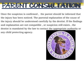 Once the suspicion is confirmed , the parent should be informed that
the injury has been noticed. The parental explanation of the cause of
the injury should be understood carefully by the dentist. If the findings
and explanation are not compatible , or suspicion still exists , the
dentist is mandated by the law to contact the appropriate authority or
any child protecting agency.
 