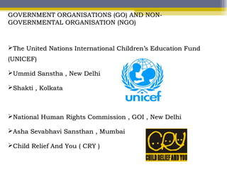 GOVERNMENT ORGANISATIONS (GO) AND NON-GOVERNMENT ORGANISATIONS (GO) AND NON-
GOVERNMENTAL ORGANISATION (NGO)GOVERNMENTAL ORGANISATION (NGO)
The United Nations International Children’s Education FundThe United Nations International Children’s Education Fund
(UNICEF)(UNICEF)
Ummid Sanstha , New DelhiUmmid Sanstha , New Delhi
Shakti , KolkataShakti , Kolkata
National Human Rights Commission , GOI , New DelhiNational Human Rights Commission , GOI , New Delhi
Asha Sevabhavi Sansthan , MumbaiAsha Sevabhavi Sansthan , Mumbai
Child Relief And You ( CRY )Child Relief And You ( CRY )
 