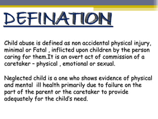 Child abuse is defined as non accidental physical injury,Child abuse is defined as non accidental physical injury,
minimal or Fatal , inflicted upon children by the personminimal or Fatal , inflicted upon children by the person
caring for them.It is an overt act of commission of acaring for them.It is an overt act of commission of a
caretaker – physical , emotional or sexual.caretaker – physical , emotional or sexual.
Neglected child is a one who shows evidence of physicalNeglected child is a one who shows evidence of physical
and mental ill health primarily due to failure on theand mental ill health primarily due to failure on the
part of the parent or the caretaker to providepart of the parent or the caretaker to provide
adequately for the child’s need.adequately for the child’s need.
 