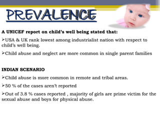 A UNICEF report on child’s well being stated that:A UNICEF report on child’s well being stated that:
USA & UK rank lowest among industrialist nation with respect toUSA & UK rank lowest among industrialist nation with respect to
child’s well being.child’s well being.
Child abuse and neglect are more common in single parent familiesChild abuse and neglect are more common in single parent families
INDIAN SCENARIOINDIAN SCENARIO
Child abuse is more common in remote and tribal areas.Child abuse is more common in remote and tribal areas.
50 % of the cases aren’t reported50 % of the cases aren’t reported
Out of 3.8 % cases reported , majority of girls are prime victim for theOut of 3.8 % cases reported , majority of girls are prime victim for the
sexual abuse and boys for physical abuse.sexual abuse and boys for physical abuse.
 