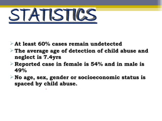 At least 60% cases remain undetectedAt least 60% cases remain undetected
The average age of detection of child abuse andThe average age of detection of child abuse and
neglect is 7.4yrsneglect is 7.4yrs
Reported case in female is 54% and in male isReported case in female is 54% and in male is
49%49%
No age, sex, gender or socioeconomic status isNo age, sex, gender or socioeconomic status is
spaced by child abuse.spaced by child abuse.
 