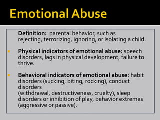 Definition: parental behavior, such as
    rejecting, terrorizing, ignoring, or isolating a child.
   Physical indicators of emotional abuse: speech
    disorders, lags in physical development, failure to
    thrive.
   Behavioral indicators of emotional abuse: habit
    disorders (sucking, biting, rocking), conduct
    disorders
    (withdrawal, destructiveness, cruelty), sleep
    disorders or inhibition of play, behavior extremes
    (aggressive or passive).
 
