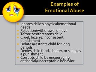  Ignores child’s physical/emotional
  needs
 Rejection/withdrawal of love
 Terrorizes/threatens child
 Cruel, bizarre/inconsistent
  punishment
 Isolates/restricts child for long
  periods
 Denies child food, shelter, or sleep as
  a punishment
 Corrupts child by encouraging
  antisocial/unacceptable behavior
 
