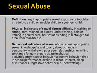    Definition: any inappropriate sexual exposure or touch by
    an adult to a child or an older child to a younger child.
   Physical indicators of sexual abuse: difficulty in walking or
    sitting, torn, stained, or bloody underclothing, pain or
    itching in genital area, bruises or bleeding in rectal/genital
    area, venereal disease.
   Behavioral indicators of sexual abuse: age-inappropriate
    sexual knowledge/sexual touch, abrupt change in
    personality, withdrawn, poor peer relationships, unwilling
    to change for gym or participate in physical
    activities, promiscuous behavior/seductive behavior, drop
    in school performance/decline in school interest, sleep
    disturbances, regressive behavior (i.e., bed wetting).
 
