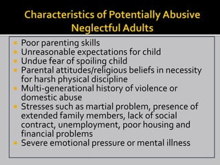  Poor parenting skills
 Unreasonable expectations for child
 Undue fear of spoiling child
 Parental attitudes/religious beliefs in necessity
  for harsh physical discipline
 Multi-generational history of violence or
  domestic abuse
 Stresses such as martial problem, presence of
  extended family members, lack of social
  contract, unemployment, poor housing and
  financial problems
 Severe emotional pressure or mental illness
 