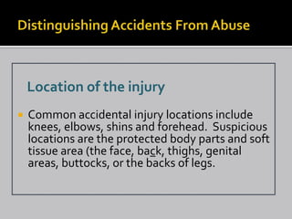 Location of the injury
   Common accidental injury locations include
    knees, elbows, shins and forehead. Suspicious
    locations are the protected body parts and soft
    tissue area (the face, back, thighs, genital
    areas, buttocks, or the backs of legs.
 