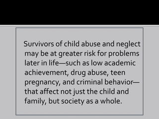Survivors of child abuse and neglect
may be at greater risk for problems
later in life—such as low academic
achievement, drug abuse, teen
pregnancy, and criminal behavior—
that affect not just the child and
family, but society as a whole.
 