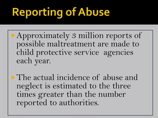  Approximately  3 million reports of
 possible maltreatment are made to
 child protective service agencies
 each year.
 Theactual incidence of abuse and
 neglect is estimated to the three
 times greater than the number
 reported to authorities.
 