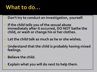    Don’t try to conduct an investigation, yourself.
   If the child tells you of the sexual abuse
    immediately after it occurred, DO NOT bathe the
    child, or wash or change his or her clothes.
   Let the child talk as much as he or she wishes.
   Understand that the child is probably having mixed
    feelings.
   Believe the child.
   Explain what you will do next to help them.
 