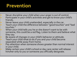    Never discipline your child when your anger is out of control.
   Participate in your child’s activities and get to know your child’s
    friends.
   Never leave your child unattended, especially in the car.
   Teach your child the difference between “good touches” and “bad
    touches.”
   When your child tells you he or she doesn’t want to be with
    someone, this could be a red flag. Listen to them and believe what
    they say.
   Be aware of changes in your child’s behavior or attitude.
   Teach your child what to do if you and your child become
    separated while away from home.
   Pay attention when someone shows greater than normal interest
    in your child.
   Make certain your child’s school or day care center will release
    him/her only to you or someone you officially designate.
 