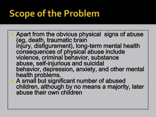  Apart from the obvious physical signs of abuse
  (eg, death, traumatic brain
  injury, disfigurement), long-term mental health
  consequences of physical abuse include
  violence, criminal behavior, substance
  abuse, self-injurious and suicidal
  behavior, depression, anxiety, and other mental
  health problems.
 A small but significant number of abused
  children, although by no means a majority, later
  abuse their own children
 