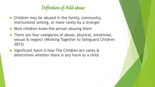 Definition of child abuse
 Children may be abused in the family, community,
institutional setting, or more rarely by a stranger
 Most children know the person abusing them
 There are four categories of abuse; physical, emotional,
sexual & neglect (Working Together to Safeguard Children
2013)
 Significant harm is how The Children Act views &
determines whether there is any harm to a child
 