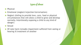 types of abuse
 Physical
 Emotional (neglect/rejection/terrorisation)
 Neglect (failing to provide love, care, food or physical
circumstances that will allow a child to grow and develop
normally. Intentionally exposing a child to any kind of
danger)
 Sexual
 Of note harm includes impairment suffered from seeing or
hearing ill treatment of another
 