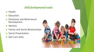 childdevelopmental needs
 Health
 Education
 Emotional and Behavioural
Development
 Identity
 Family and Social Relationships
 Social Presentation
 Self care skills
 