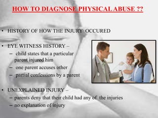 HOW TO DIAGNOSE PHYSICALABUSE ??
• HISTORY OF HOW THE INJURY OCCURED
• EYE WITNESS HISTORY –
– child states that a particular
parent injured him
– one parent accuses other
– partial confessions by a parent
• UNEXPLAINED INJURY –
– parents deny that their child had any of the injuries
– no explanation of injury
 