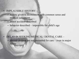 • IMPLAUSIBLE HISTORY –
– history given is inconsistent with common sense and
medical judgement
– minor accident described
– behavior described – impossible for child’s age
• DELAY IN SEEKING MEDICAL/ DENTAL CARE –
– abused children are not presented for care – even in major
injury
 