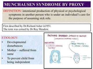 DEFINITION: intentional production of physical or psychological
symptoms in another person who is under an individual’s care for
the purpose of assuming sick role.
MUNCHAUSEN SYNDROME BY PROXY
ETIOLOGY:
• Developmental
disturbances
• Mother – suffered from
same
• To prevent child from
being independent
First described by Dr.Richard Asher in1951.
The term was coined by Dr Roy Meadow.
 