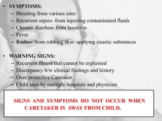 • SYMPTOMS:
– Bleeding from various sites
– Recurrent sepsis- from injecting contaminated fluids
– Chronic diarrhea- from laxatives
– Fever
– Rashes- from rubbing skin/ applying caustic substances
• WARNING SIGNS:
– Recurrent illness that cannot be explained
– Discrepancy b/w clinical findings and history
– Over protective Caretaker
– Child seen by multiple hospitals and physician
SIGNS AND SYMPTOMS DO NOT OCCUR WHEN
CARETAKER IS AWAY FROM CHILD.
 