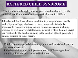 BATTERED CHILD SYNDROME
The term battered child syndrome was coined to characterize the
clinical manifestations of serious physical abuse in children.
It has been defined as a clinical condition in young children, usually
under 3 years of age, who have received non-accidental wholly,
inexcusable violence or injury ,on one or more occasions ,including
minimal as well as severe fetal trauma, for what is often the most trivial
provocation, by the hand of an adult in the position of trust, generally a
parent, guardian or foster parent.
Children show repeated devastating injury to skin, skeletal system
or nervous system
Includes children with multiple fractures of different ages, head
trauma with evidence of repeated infliction.
 