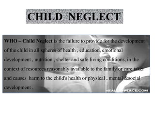 CHILD NEGLECT
WHO – Child Neglect is the failure to provide for the development
of the child in all spheres of health , education, emotional
development , nutrition , shelter and safe living conditions, in the
context of resources reasonably available to the family or care taker
and causes harm to the child's health or physical , mental &social
development .
 