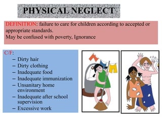 PHYSICAL NEGLECT
DEFINITION: failure to care for children according to accepted or
appropriate standards.
May be confused with poverty, Ignorance
C/F:
– Dirty hair
– Dirty clothing
– Inadequate food
– Inadequate immunization
– Unsanitary home
environment
– Inadequate after school
supervision
– Excessive work
 