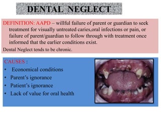 DENTAL NEGLECT
CAUSES :
• Economical conditions
• Parent’s ignorance
• Patient’s ignorance
• Lack of value for oral health
DEFINITION: AAPD – willful failure of parent or guardian to seek
treatment for visually untreated caries,oral infections or pain, or
failure of parent/guardian to follow through with treatment once
informed that the earlier conditions exist.
Dental Neglect tends to be chronic.
 