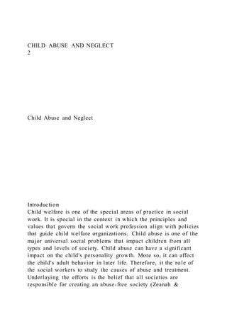 CHILD ABUSE AND NEGLECT
2
Child Abuse and Neglect
Introduction
Child welfare is one of the special areas of practice in social
work. It is special in the context in which the principles and
values that govern the social work profession align with policies
that guide child welfare organizations. Child abuse is one of the
major universal social problems that impact children from all
types and levels of society. Child abuse can have a significant
impact on the child's personality growth. More so, it can affect
the child's adult behavior in later life. Therefore, it the role of
the social workers to study the causes of abuse and treatment.
Underlaying the efforts is the belief that all societies are
responsible for creating an abuse-free society (Zeanah &
 