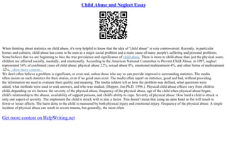 Child Abuse and Neglect Essay
When thinking about statistics on child abuse, it's very helpful to know that the idea of "child abuse" is very controversial. Recently, in particular
homes and cultures, child abuse has come to be seen as a major social problem and a main cause of many people's suffering and personal problems.
Some believe that we are beginning to face the true prevalence and significance of child abuse. There is more to child abuse than just the physical scars;
children are affected socially, mentally, and emotionally. According to the American National Committee to Prevent Child Abuse, in 1997, neglect
represented 54% of confirmed cases of child abuse, physical abuse 22%, sexual abuse 8%, emotional maltreatment 4%, and other forms of maltreatment
12%....show more content...
We don't often believe a problem is significant, or even real, unless those who say so can provide impressive surrounding statistics. The media
often insists on such statistics for their stories, even if no good ones exist. The media often report on statistics, good and bad, without providing
the information we need to evaluate their quality and meaning. The media seldom tell us how the problem was defined, what questions were
asked, what methods were used to seek answers, and who was studied. (Hopper, Jim Ph.D. 1996.). Physical child abuse effects vary from child to
child, depending on six factors: the severity of the physical abuse, frequency of the physical abuse, age of the child when physical abuse began,
child's relationship to the abuser, availability of support persons, and child's ability to cope. Severity of physical abuse: How hard a child is struck is
only one aspect of severity. The implement the child is struck with is also a factor. This doesn't mean that using an open hand or fist will result in
fewer or lesser effects. The harm done to the child is measured by both physical injury and emotional injury. Frequency of the physical abuse: A single
incident of physical abuse can result in severe trauma, but generally, the more often
Get more content on HelpWriting.net
 